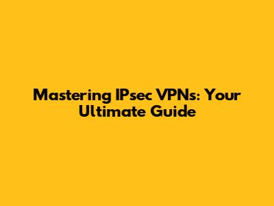 Mastering IPsec VPNs: Your Ultimate Guide