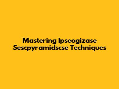 Mastering Ipseogizase Sescpyramidscse Techniques