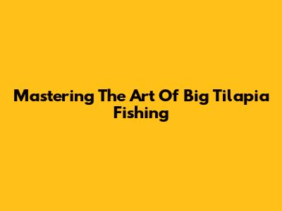 Mastering The Art Of Big Tilapia Fishing
