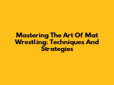 Mastering The Art Of Mat Wrestling: Techniques And Strategies