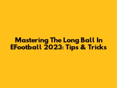 Mastering The Long Ball In EFootball 2023: Tips & Tricks