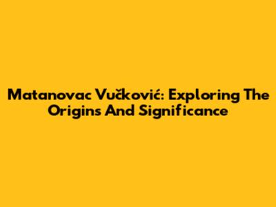 Matanovac Vučković: Exploring The Origins And Significance