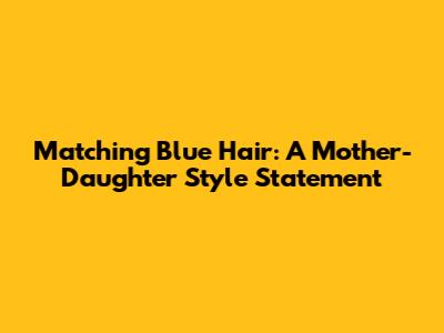 Matching Blue Hair: A Mother-Daughter Style Statement