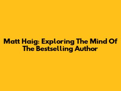 Matt Haig: Exploring The Mind Of The Bestselling Author