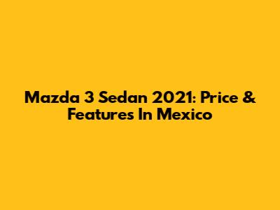 Mazda 3 Sedan 2021: Price & Features In Mexico