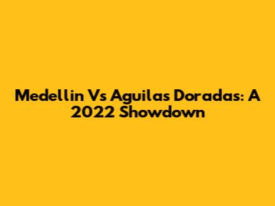 Medellin Vs Aguilas Doradas: A 2022 Showdown