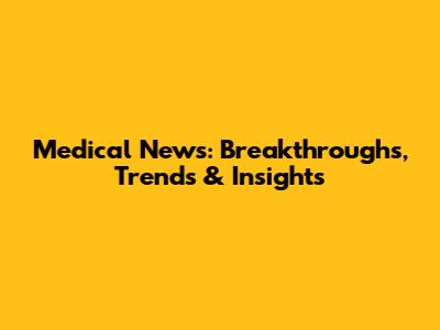 Medical News: Breakthroughs, Trends & Insights