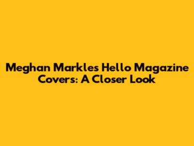Meghan Markle's Hello Magazine Covers: A Closer Look