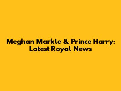 Meghan Markle & Prince Harry: Latest Royal News