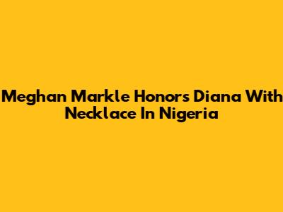 Meghan Markle Honors Diana With Necklace In Nigeria
