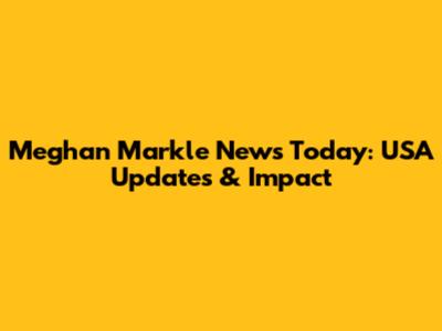 Meghan Markle News Today: USA Updates & Impact