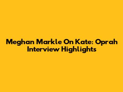 Meghan Markle On Kate: Oprah Interview Highlights