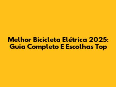 Melhor Bicicleta Elétrica 2025: Guia Completo E Escolhas Top