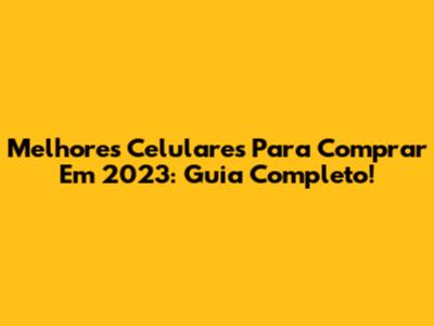 Melhores Celulares Para Comprar Em 2023: Guia Completo!