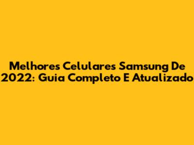 Melhores Celulares Samsung De 2022: Guia Completo E Atualizado