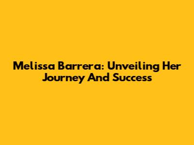 Melissa Barrera: Unveiling Her Journey And Success