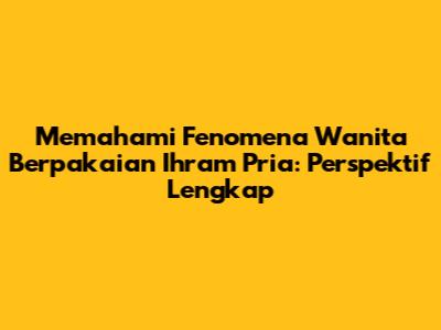 Memahami Fenomena Wanita Berpakaian Ihram Pria: Perspektif Lengkap
