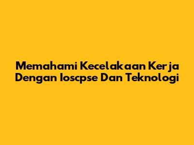 Memahami Kecelakaan Kerja Dengan Ioscpse Dan Teknologi