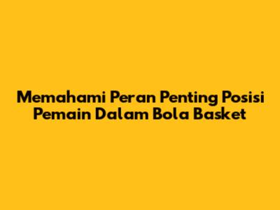 Memahami Peran Penting Posisi Pemain Dalam Bola Basket