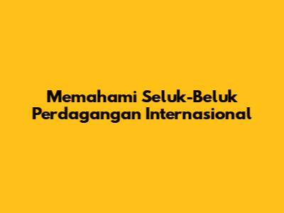 Memahami Seluk-Beluk Perdagangan Internasional