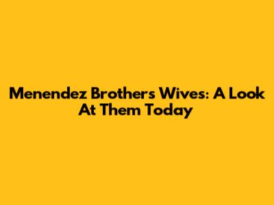 Menendez Brothers' Wives: A Look At Them Today