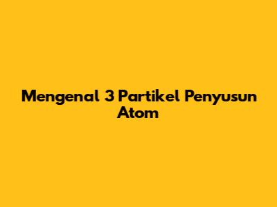 Mengenal 3 Partikel Penyusun Atom