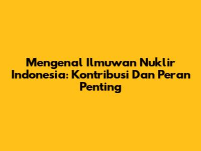 Mengenal Ilmuwan Nuklir Indonesia: Kontribusi Dan Peran Penting