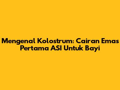 Mengenal Kolostrum: Cairan Emas Pertama ASI Untuk Bayi