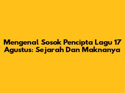 Mengenal Sosok Pencipta Lagu 17 Agustus: Sejarah Dan Maknanya