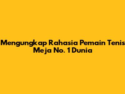 Mengungkap Rahasia Pemain Tenis Meja No. 1 Dunia