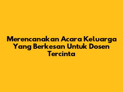 Merencanakan Acara Keluarga Yang Berkesan Untuk Dosen Tercinta