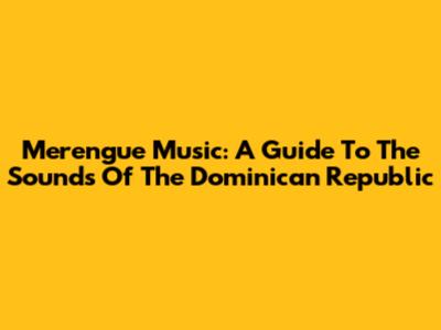 Merengue Music: A Guide To The Sounds Of The Dominican Republic