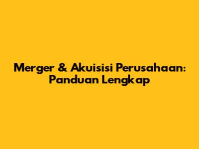 Merger & Akuisisi Perusahaan: Panduan Lengkap