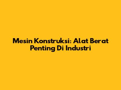 Mesin Konstruksi: Alat Berat Penting Di Industri