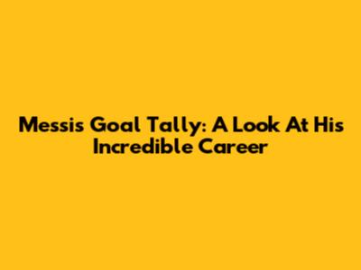 Messi's Goal Tally: A Look At His Incredible Career
