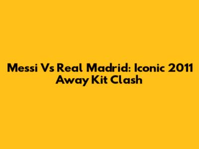 Messi Vs Real Madrid: Iconic 2011 Away Kit Clash