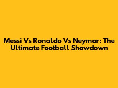 Messi Vs Ronaldo Vs Neymar: The Ultimate Football Showdown