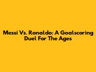 Messi Vs. Ronaldo: A Goalscoring Duel For The Ages