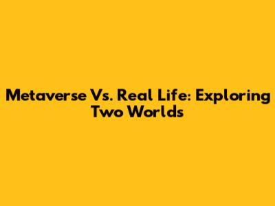 Metaverse Vs. Real Life: Exploring Two Worlds