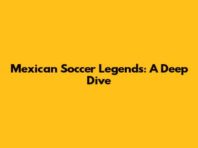 Mexican Soccer Legends: A Deep Dive
