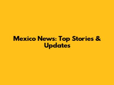 Mexico News: Top Stories & Updates
