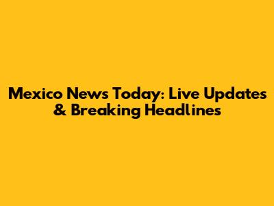 Mexico News Today: Live Updates & Breaking Headlines