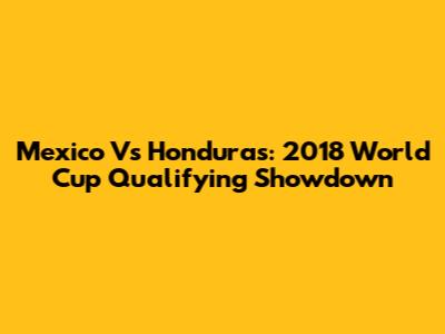 Mexico Vs Honduras: 2018 World Cup Qualifying Showdown
