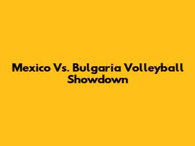 Mexico Vs. Bulgaria Volleyball Showdown