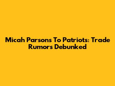 Micah Parsons To Patriots: Trade Rumors Debunked
