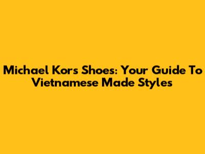 Michael Kors Shoes: Your Guide To Vietnamese Made Styles