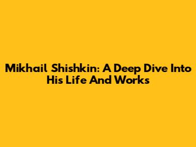 Mikhail Shishkin: A Deep Dive Into His Life And Works