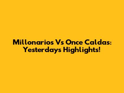 Millonarios Vs Once Caldas: Yesterday's Highlights!