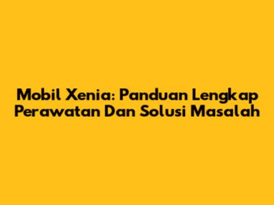 Mobil Xenia: Panduan Lengkap Perawatan Dan Solusi Masalah