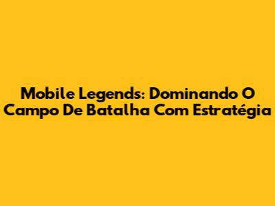Mobile Legends: Dominando O Campo De Batalha Com Estratégia